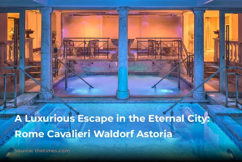 A Luxurious Escape in the Eternal City: The Rome Cavalieri Waldorf Astoria